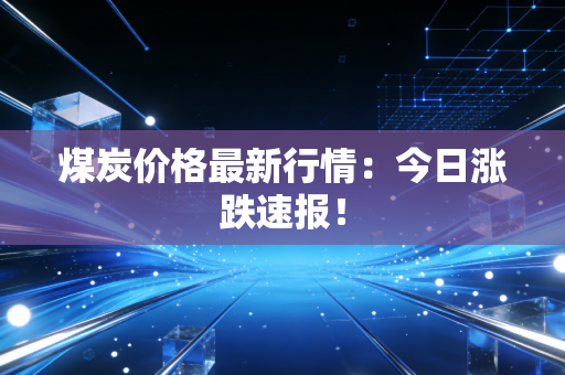 煤炭价格最新行情：今日涨跌速报！