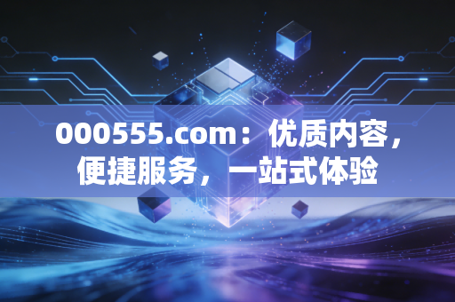 000555.com：优质内容，便捷服务，一站式体验