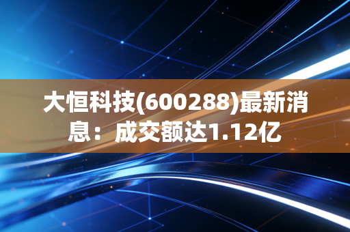 大恒科技(600288)最新消息:成交额达1.12亿