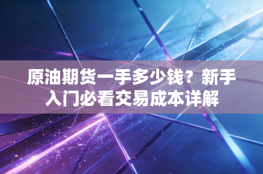 原油期货一手多少钱？新手入门必看交易成本详解