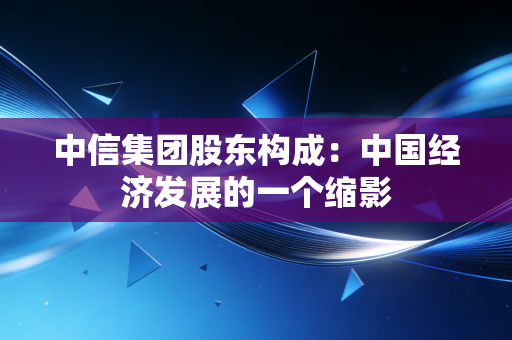 中信集团股东构成：中国经济发展的一个缩影