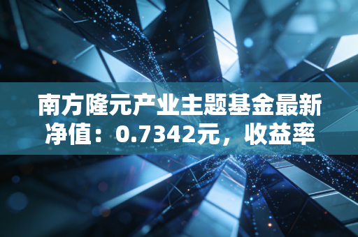 南方隆元产业主题基金最新净值:0.7342元,收益率如何?