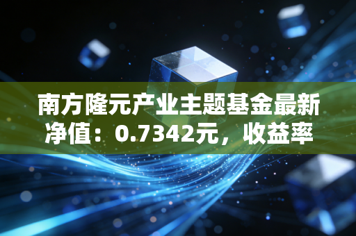 南方隆元产业主题基金最新净值：0.7342元，收益率如何？