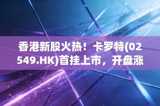 香港新股火热！卡罗特(02549.HK)首挂上市，开盘涨超64%！