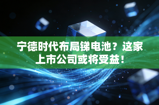 宁德时代布局锑电池？这家上市公司或将受益！