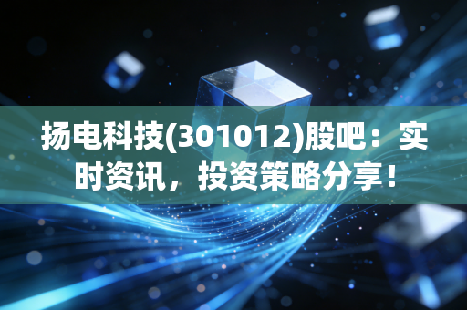 扬电科技(301012)股吧：实时资讯，投资策略分享！