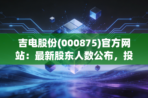 吉电股份(000875)官方网站：最新股东人数公布，投资者必看！