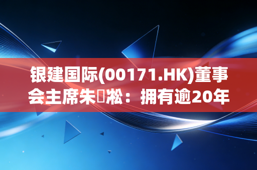 银建国际(00171.HK)董事会主席朱慶凇：拥有逾20年企业管理经验
