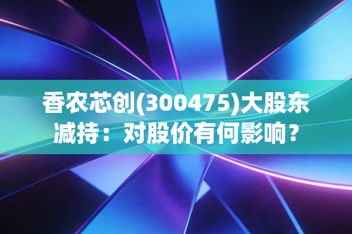 香农芯创(300475)大股东减持：对股价有何影响？