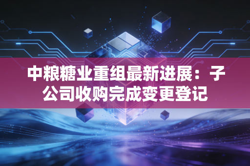 中粮糖业重组最新进展：子公司收购完成变更登记