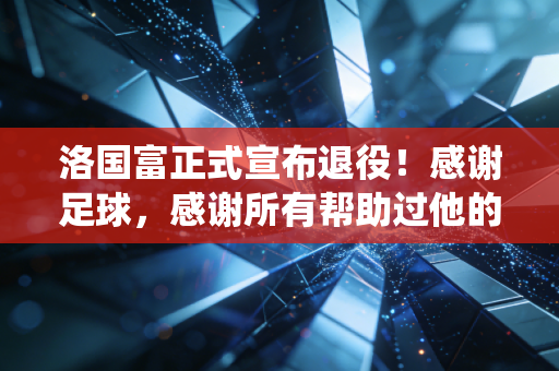 洛国富正式宣布退役！感谢足球，感谢所有帮助过他的人