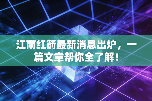江南红箭最新消息出炉，一篇文章帮你全了解！