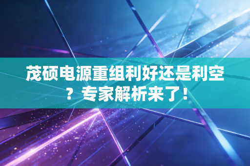 茂硕电源重组利好还是利空？专家解析来了！