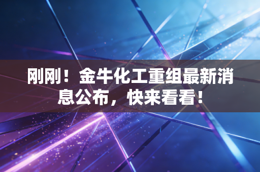 刚刚！金牛化工重组最新消息公布，快来看看！