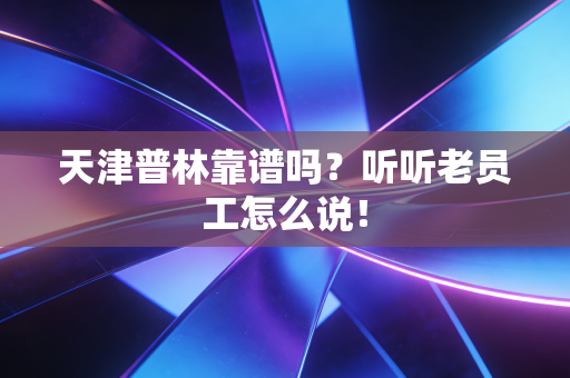 天津普林靠谱吗？听听老员工怎么说！