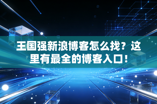 王国强新浪博客怎么找？这里有最全的博客入口！