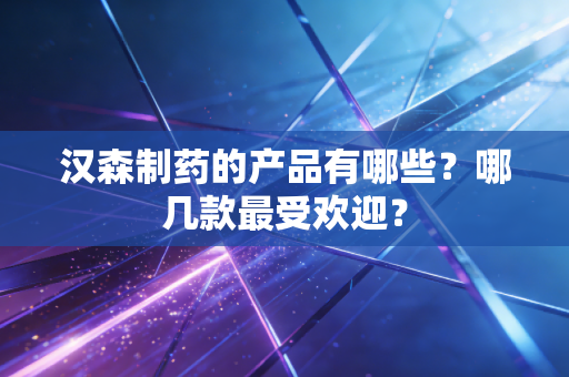 汉森制药的产品有哪些？哪几款最受欢迎？