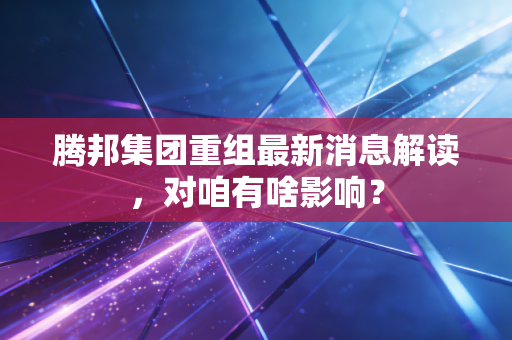 腾邦集团重组最新消息解读，对咱有啥影响？