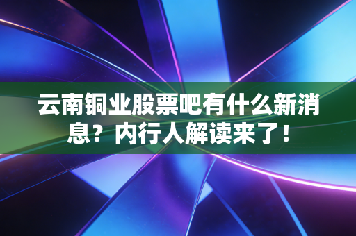 云南铜业股票吧有什么新消息？内行人解读来了！