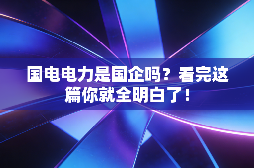 国电电力是国企吗？看完这篇你就全明白了！