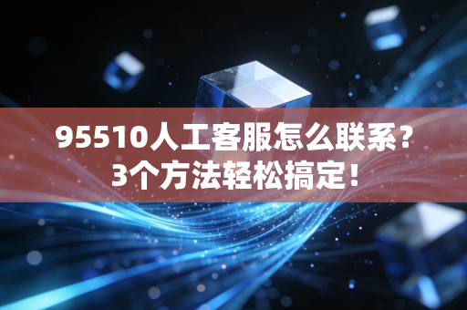 95510人工客服怎么联系？3个方法轻松搞定！