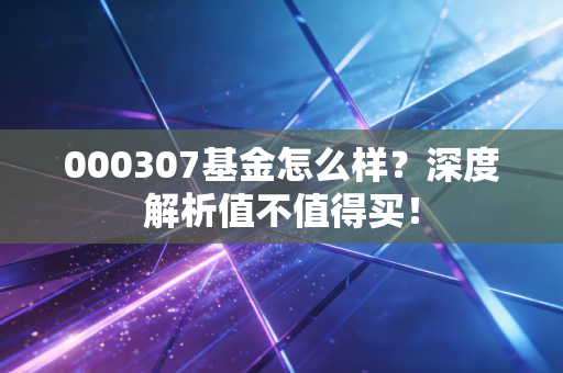 000307基金怎么样？深度解析值不值得买！