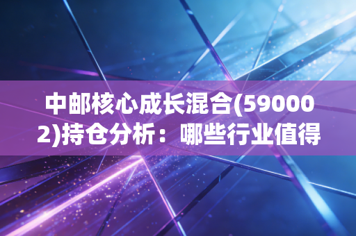 中邮核心成长混合(590002)持仓分析:哪些行业值得长期持有?