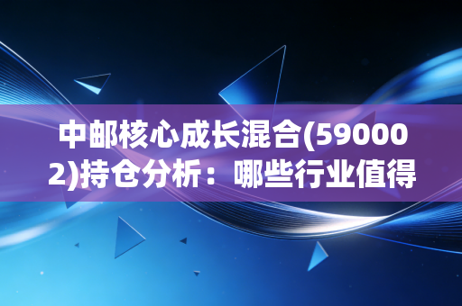 中邮核心成长混合(590002)持仓分析：哪些行业值得长期持有？