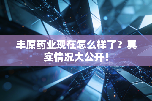 丰原药业现在怎么样了？真实情况大公开！