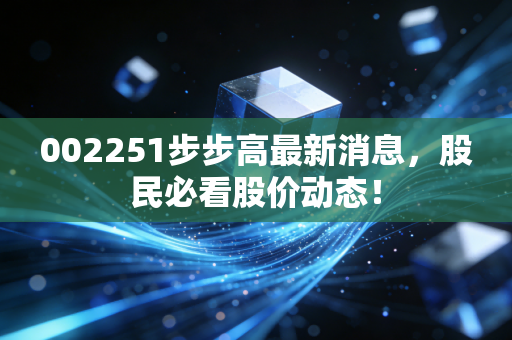 002251步步高最新消息，股民必看股价动态！