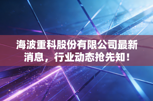 海波重科股份有限公司最新消息，行业动态抢先知！