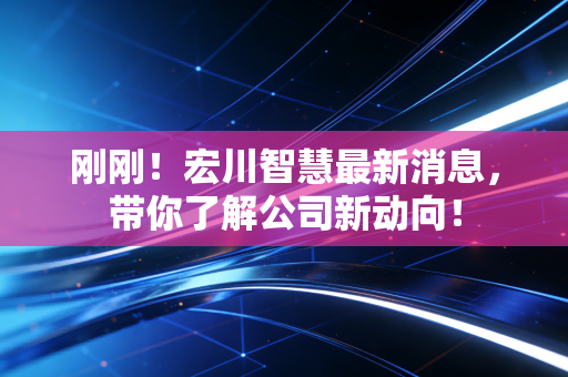 刚刚！宏川智慧最新消息，带你了解公司新动向！