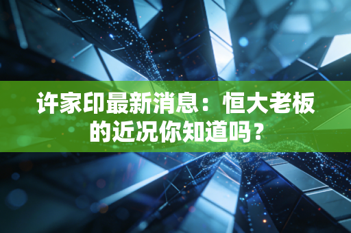 许家印最新消息：恒大老板的近况你知道吗？