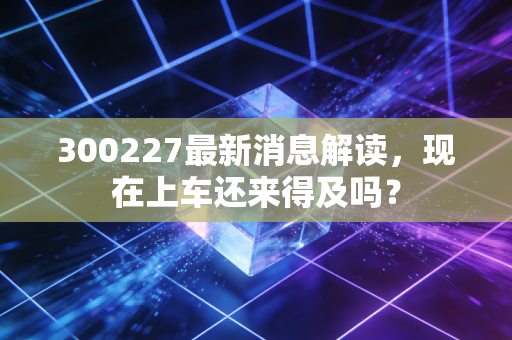 300227最新消息解读，现在上车还来得及吗？
