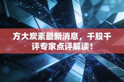 方大炭素最新消息，千股千评专家点评解读！