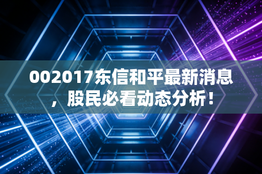 002017东信和平最新消息，股民必看动态分析！