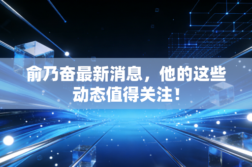 俞乃奋最新消息，他的这些动态值得关注！
