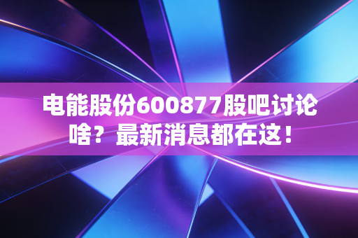 电能股份600877股吧讨论啥？最新消息都在这！