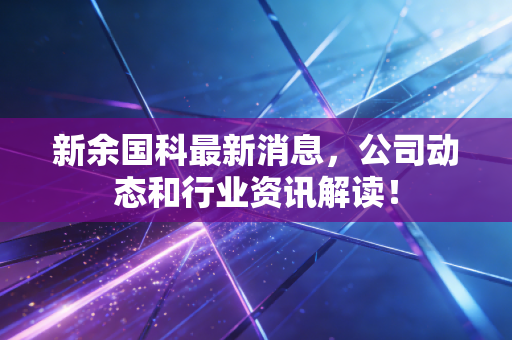 新余国科最新消息，公司动态和行业资讯解读！
