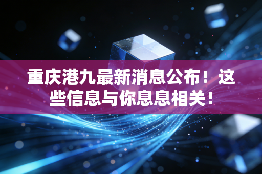 重庆港九最新消息公布！这些信息与你息息相关！