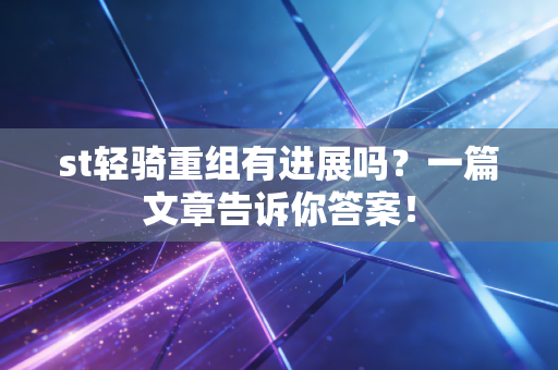 st轻骑重组有进展吗？一篇文章告诉你答案！