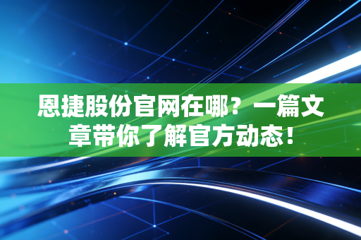 恩捷股份官网在哪？一篇文章带你了解官方动态！