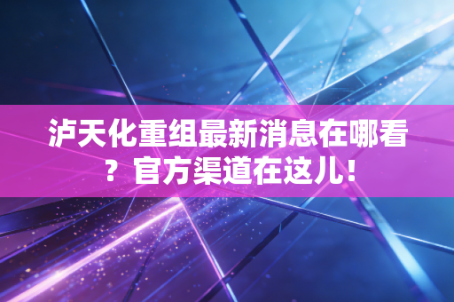 泸天化重组最新消息在哪看？官方渠道在这儿！