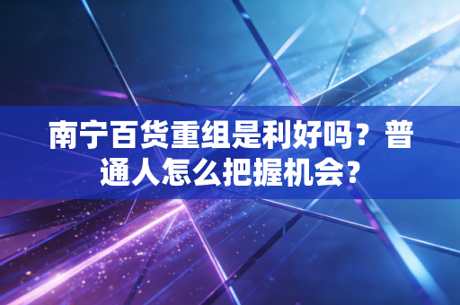 南宁百货重组是利好吗？普通人怎么把握机会？
