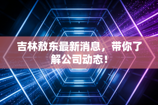 吉林敖东最新消息,带你了解公司动态!