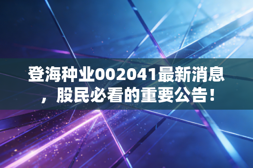 登海种业002041最新消息,股民必看的重要公告!