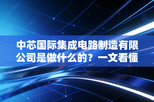 中芯国际集成电路制造有限公司是做什么的？一文看懂！