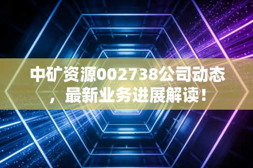 中矿资源002738公司动态,最新业务进展解读!