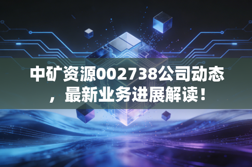 中矿资源002738公司动态，最新业务进展解读！
