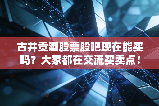 古井贡酒股票股吧现在能买吗?大家都在交流买卖点!